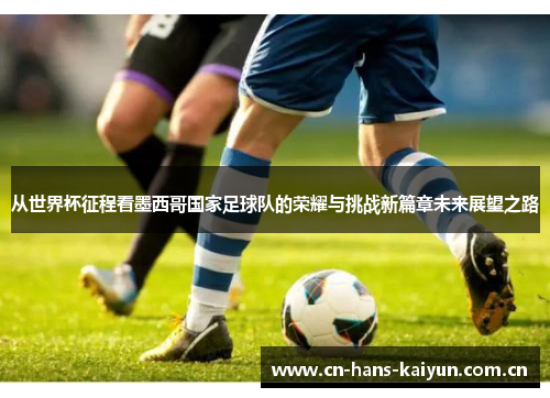 从世界杯征程看墨西哥国家足球队的荣耀与挑战新篇章未来展望之路 从世界杯征程看墨西哥国家足球队的荣耀与挑战新篇章未来展望之路